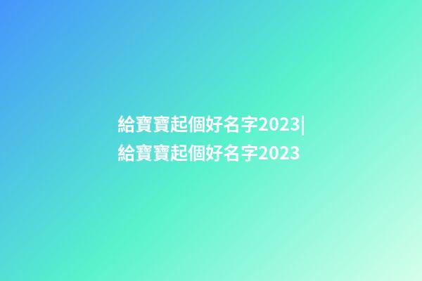 給寶寶起個好名字2023|給寶寶起個好名字2023-第1張-公司起名-玄機派